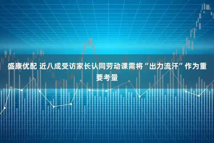 盛康优配 近八成受访家长认同劳动课需将“出力流汗”作为重要考量