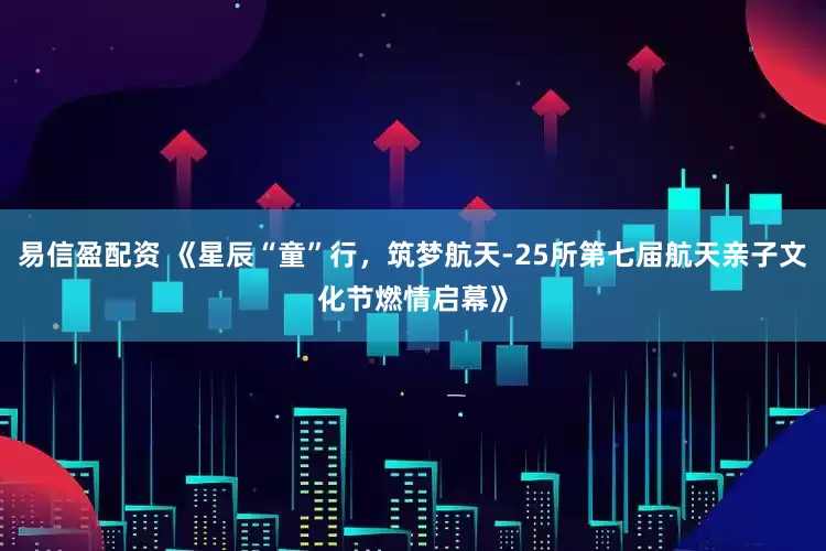 易信盈配资 《星辰“童”行，筑梦航天-25所第七届航天亲子文化节燃情启幕》