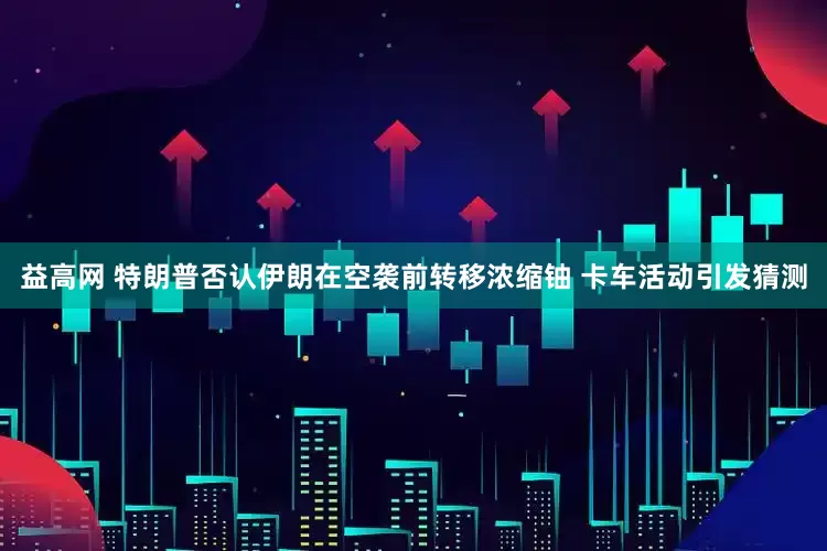 益高网 特朗普否认伊朗在空袭前转移浓缩铀 卡车活动引发猜测