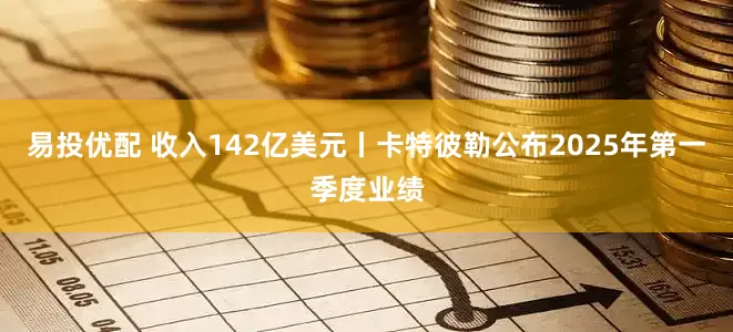 易投优配 收入142亿美元丨卡特彼勒公布2025年第一季度业绩