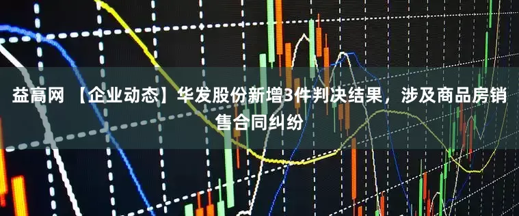 益高网 【企业动态】华发股份新增3件判决结果，涉及商品房销售合同纠纷
