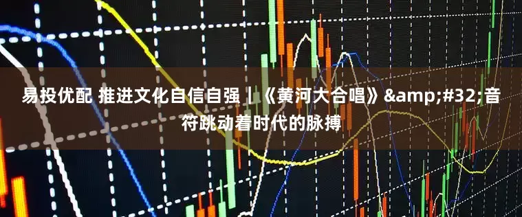 易投优配 推进文化自信自强｜《黄河大合唱》&#32;音符跳动着时代的脉搏