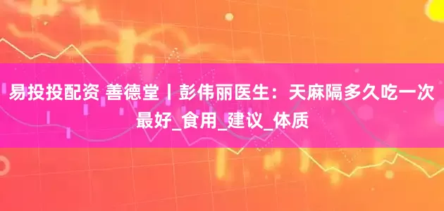 易投投配资 善德堂丨彭伟丽医生：天麻隔多久吃一次最好_食用_建议_体质