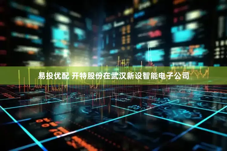 易投优配 开特股份在武汉新设智能电子公司