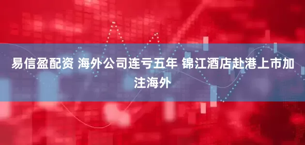 易信盈配资 海外公司连亏五年 锦江酒店赴港上市加注海外