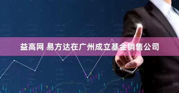 益高网 易方达在广州成立基金销售公司