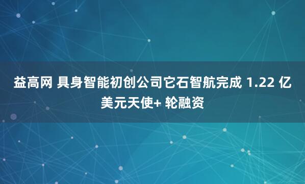 益高网 具身智能初创公司它石智航完成 1.22 亿美元天使+ 轮融资