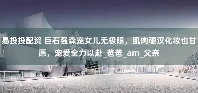 易投投配资 巨石强森宠女儿无极限，肌肉硬汉化妆也甘愿，宠爱全力以赴_爸爸_am_父亲