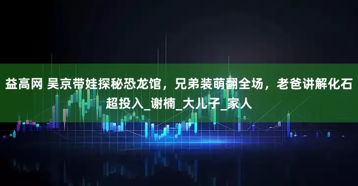 益高网 吴京带娃探秘恐龙馆，兄弟装萌翻全场，老爸讲解化石超投入_谢楠_大儿子_家人