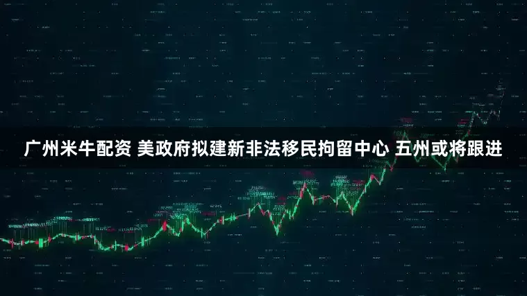广州米牛配资 美政府拟建新非法移民拘留中心 五州或将跟进