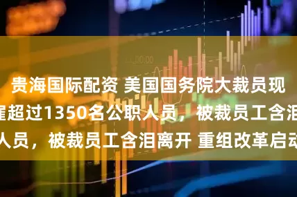 贵海国际配资 美国国务院大裁员现场，首批将解雇超过1350名公职人员，被裁员工含泪离开 重组改革启动