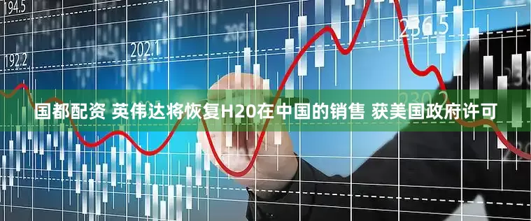 国都配资 英伟达将恢复H20在中国的销售 获美国政府许可