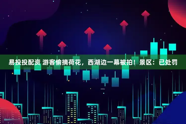 易投投配资 游客偷摘荷花，西湖边一幕被拍！景区：已处罚