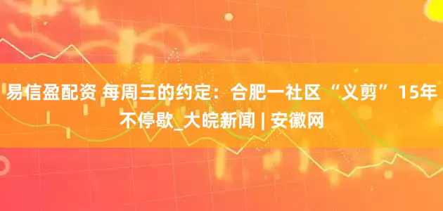 易信盈配资 每周三的约定：合肥一社区 “义剪” 15年不停歇_大皖新闻 | 安徽网