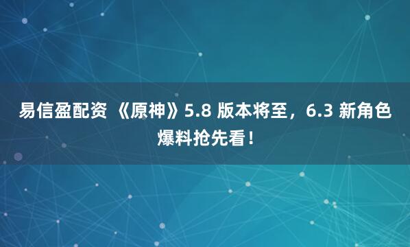 易信盈配资 《原神》5.8 版本将至，6.3 新角色爆料抢先看！