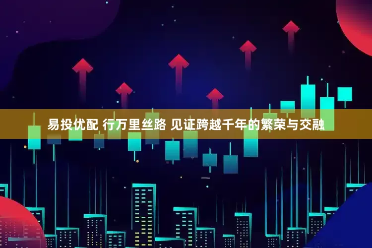 易投优配 行万里丝路 见证跨越千年的繁荣与交融