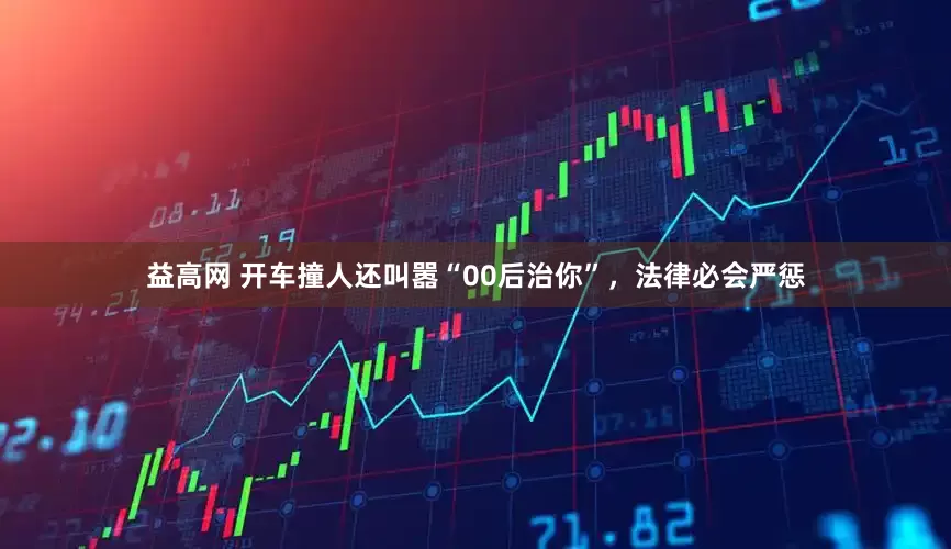 益高网 开车撞人还叫嚣“00后治你”，法律必会严惩