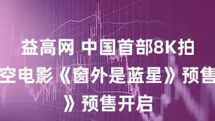 益高网 中国首部8K拍摄太空电影《窗外是蓝星》预售开启