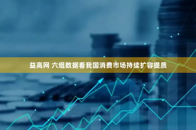益高网 六组数据看我国消费市场持续扩容提质