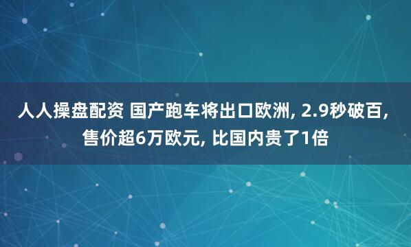 人人操盘配资 国产跑车将出口欧洲, 2.9秒破百, 售价超6万欧元, 比国内贵了1倍