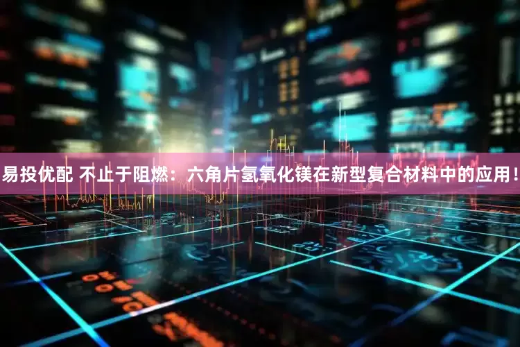 易投优配 不止于阻燃：六角片氢氧化镁在新型复合材料中的应用！