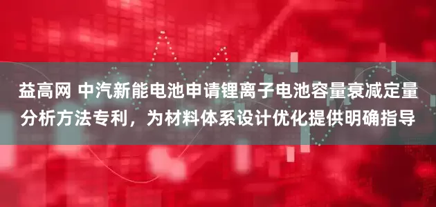 益高网 中汽新能电池申请锂离子电池容量衰减定量分析方法专利，为材料体系设计优化提供明确指导
