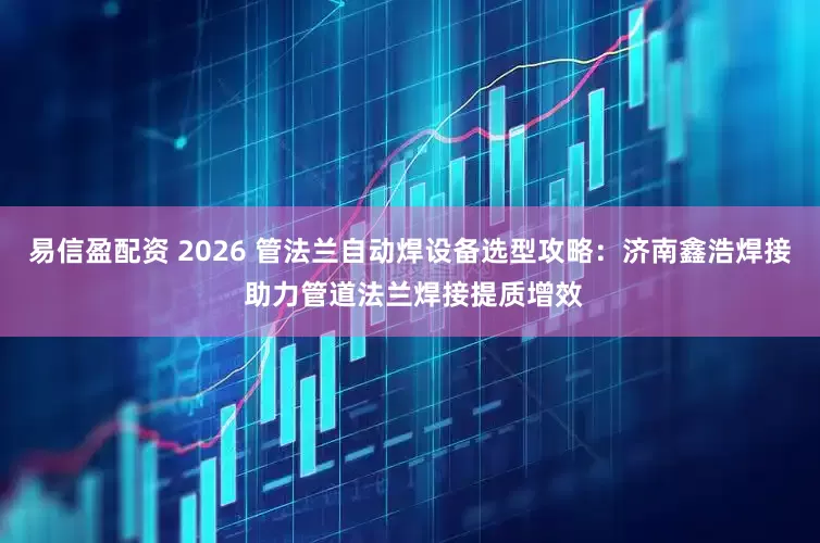 易信盈配资 2026 管法兰自动焊设备选型攻略：济南鑫浩焊接 助力管道法兰焊接提质增效