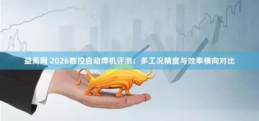 益高网 2026数控自动焊机评测：多工况精度与效率横向对比