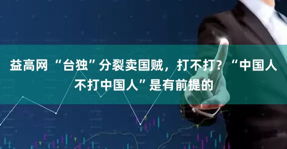 益高网 “台独”分裂卖国贼,打不打?“中国人不打中国人”是有前提的