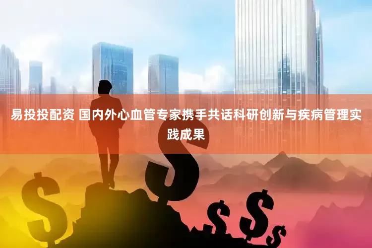 易投投配资 国内外心血管专家携手共话科研创新与疾病管理实践成果