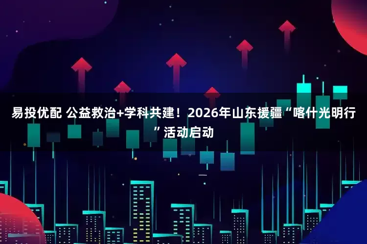 易投优配 公益救治+学科共建！2026年山东援疆“喀什光明行”活动启动